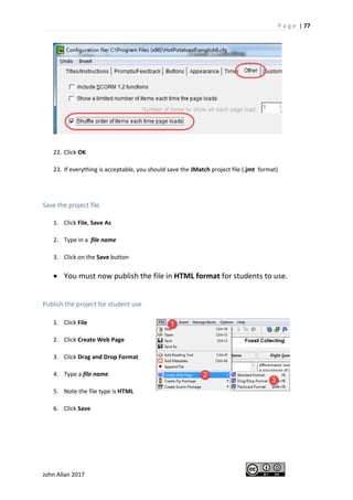 P a g e | 77
John Allan 2017
22. Click OK
23. If everything is acceptable, you should save the JMatch project file (.jmt format)
Save the project file
1. Click File, Save As
2. Type in a file name
3. Click on the Save button
• You must now publish the file in HTML format for students to use.
Publish the project for student use
1. Click File
2. Click Create Web Page
3. Click Drag and Drop Format
4. Type a file name
5. Note the file type is HTML
6. Click Save
 