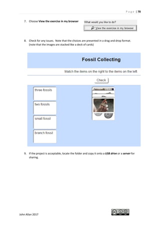 P a g e | 78
John Allan 2017
7. Choose View the exercise in my browser
8. Check for any issues. Note that the choices are presented in a drag and drop format.
(note that the images are stacked like a deck of cards)
9. If the project is acceptable, locate the folder and copy it onto a USB drive or a server for
sharing.
 