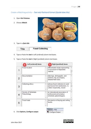 P a g e | 80
John Allan 2017
Create a Matching activity – Text only Flashcard Format (Quizlet does this)
1. Open Hot Potatoes
2. Choose JMatch
3. Type in a Quiz title
4. Type or Paste the text in Left (ordered) column text boxes
5. Type or Paste the text in Right (jumbled) column text boxes
6. Click Options, Configure output
 