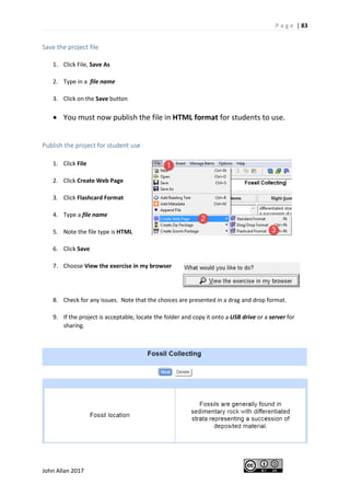 P a g e | 83
John Allan 2017
Save the project file
1. Click File, Save As
2. Type in a file name
3. Click on the Save button
• You must now publish the file in HTML format for students to use.
Publish the project for student use
1. Click File
2. Click Create Web Page
3. Click Flashcard Format
4. Type a file name
5. Note the file type is HTML
6. Click Save
7. Choose View the exercise in my browser
8. Check for any issues. Note that the choices are presented in a drag and drop format.
9. If the project is acceptable, locate the folder and copy it onto a USB drive or a server for
sharing.
 