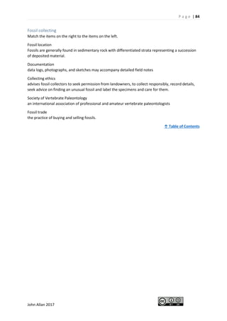 P a g e | 84
John Allan 2017
Fossil collecting
Match the items on the right to the items on the left.
Fossil location
Fossils are generally found in sedimentary rock with differentiated strata representing a succession
of deposited material.
Documentation
data logs, photographs, and sketches may accompany detailed field notes
Collecting ethics
advises fossil collectors to seek permission from landowners, to collect responsibly, record details,
seek advice on finding an unusual fossil and label the specimens and care for them.
Society of Vertebrate Paleontology
an international association of professional and amateur vertebrate paleontologists
Fossil trade
the practice of buying and selling fossils.
↑ Table of Contents
 