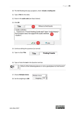 P a g e | 86
John Allan 2017
10. The Add Reading text pop up appears, check Include a reading text
11. Type a Title for the video
12. Paste in the audio code (see Step 6 above)
13. Click OK
14. Continue editing the questions (as normal)
15. Type in a Quiz Title
16. Type or Paste the text in the Question text box
17. Choose Multiple-choice
18. Set the weighting to 100
 