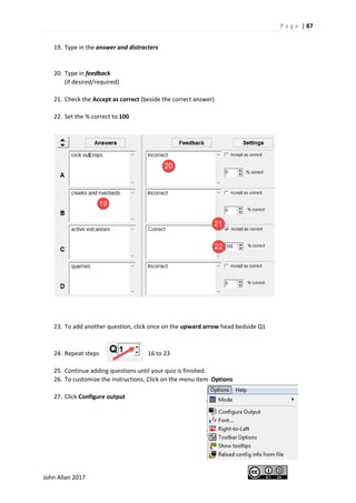 P a g e | 87
John Allan 2017
19. Type in the answer and distracters
20. Type in feedback
(if desired/required)
21. Check the Accept as correct (beside the correct answer)
22. Set the % correct to 100
23. To add another question, click once on the upward arrow head bedside Q1
24. Repeat steps 16 to 23
25. Continue adding questions until your quiz is finished.
26. To customize the instructions, Click on the menu item Options
27. Click Configure output
 