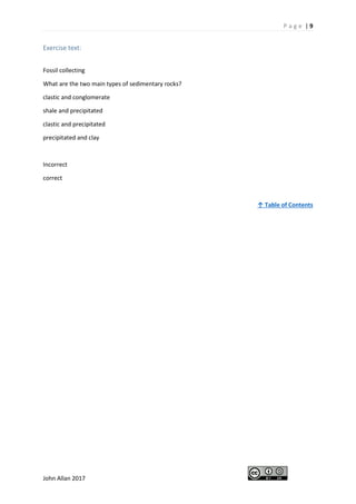 P a g e | 9
John Allan 2017
Exercise text:
Fossil collecting
What are the two main types of sedimentary rocks?
clastic and conglomerate
shale and precipitated
clastic and precipitated
precipitated and clay
Incorrect
correct
↑ Table of Contents
 