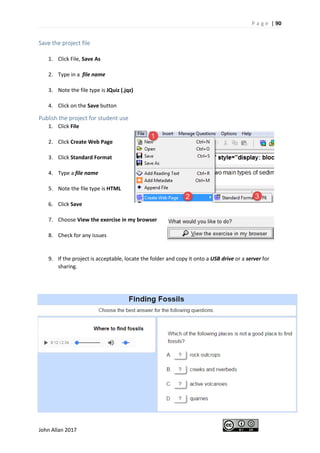 P a g e | 90
John Allan 2017
Save the project file
1. Click File, Save As
2. Type in a file name
3. Note the file type is JQuiz (.jqz)
4. Click on the Save button
Publish the project for student use
1. Click File
2. Click Create Web Page
3. Click Standard Format
4. Type a file name
5. Note the file type is HTML
6. Click Save
7. Choose View the exercise in my browser
8. Check for any issues
9. If the project is acceptable, locate the folder and copy it onto a USB drive or a server for
sharing.
 