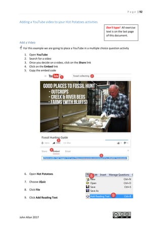 P a g e | 92
John Allan 2017
Adding a YouTube video to your Hot Potatoes activities
Add a Video
 For this example we are going to place a YouTube in a multiple choice question activity
1. Open YouTube
2. Search for a video
3. Once you decide on a video, click on the Share link
4. Click on the Embed link
5. Copy the embed code
6. Open Hot Potatoes
7. Choose JQuiz
8. Click File
9. Click Add Reading Text
Don’t type! All exercise
text is on the last page
of this document.
 