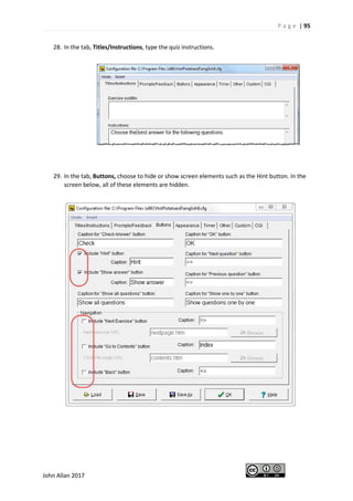 P a g e | 95
John Allan 2017
28. In the tab, Titles/Instructions, type the quiz instructions.
29. In the tab, Buttons, choose to hide or show screen elements such as the Hint button. In the
screen below, all of these elements are hidden.
 