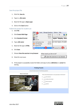 P a g e | 97
John Allan 2017
Save the project file
1. Click File, Save As
2. Type in a file name
3. Note the file type is JQuiz (.jqz)
4. Click on the Save button
Publish the project for student use
1. Click File
2. Click Create Web Page
3. Click Standard Format
4. Type a file name
5. Note the file type is HTML
6. Click Save
7. Choose View the exercise in my browser
8. Check for any issues
9. If the project is acceptable, locate the folder and copy it onto a USB drive or a server for
sharing.
 
