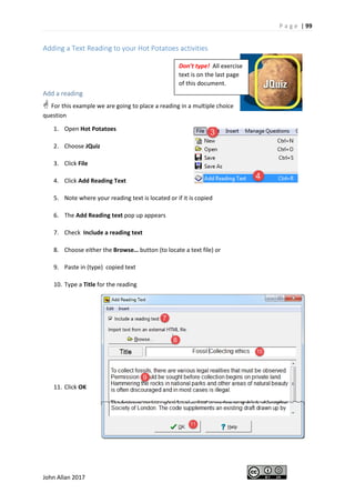 P a g e | 99
John Allan 2017
Adding a Text Reading to your Hot Potatoes activities
Add a reading
 For this example we are going to place a reading in a multiple choice
question
1. Open Hot Potatoes
2. Choose JQuiz
3. Click File
4. Click Add Reading Text
5. Note where your reading text is located or if it is copied
6. The Add Reading text pop up appears
7. Check Include a reading text
8. Choose either the Browse… button (to locate a text file) or
9. Paste in (type) copied text
10. Type a Title for the reading
11. Click OK
Don’t type! All exercise
text is on the last page
of this document.
 