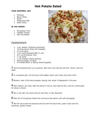 Hot Potato Salad
YOUR SHOPPING LIST:
 Potatoes
 Bacon Strips
 Butter
 Evaporated Milk
 Green Onion
IN THE PANTRY:
 All-purpose Flour
 Cheddar Cheese
 Salt and Pepper
INGREDIENTS
 1 kg. medium Potatoes (quartered)
 10 strips bacon (fried and chopped)
 2/3 cup butter
 1 1/2 cup Evaporated Milk (1 can)
 2/3 cup All-purpose Flour
 1 cup water
 1 cup cheddar cheese (grated)
 Salt and pepper to taste
 4-5 Stalks Green or Spring Onion(chopped)
1 Peel the potatoes and cut in quarters. Boil them until soft but still firm. Strain, then set
aside.
2 In a separate pan, fry the bacon until golden brown and crispy and chop in bits.
3 Remove most of the bacon grease, leaving only about 2 tablespoons in the pan.
4 With medium low heat, melt the butter in the oil, then add the flour and stir continuously
for about a minute.
5 Mix in the milk and water and stir until flour is fully dissolved.
6 Melt 3/4 of the grated cheese into the sauce and season with salt and pepper.
7 Mix the sauce with the potatoes and top with the bacon bits, green onion and the
remaining grated cheese.
 