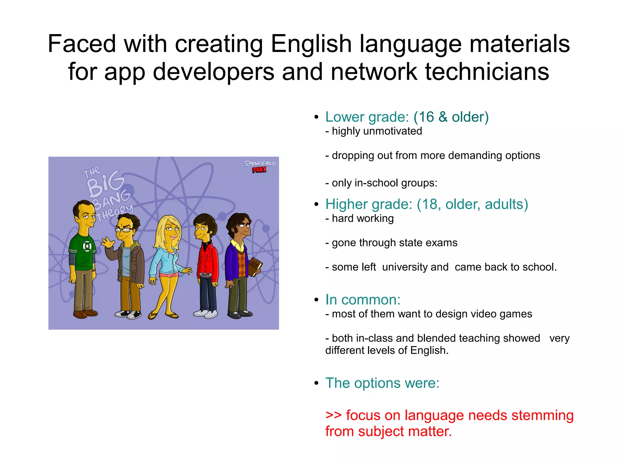 Faced with creating English language materials
 for app developers and network technicians
                       ●   Lower grade: (16 & older)
                           - highly unmotivated

                           - dropping out from more demanding options

                           - only in-school groups:
                       ●   Higher grade: (18, older, adults)
                           - hard working

                           - gone through state exams

                           - some left university and came back to school.

                       ●   In common:
                           - most of them want to design video games

                           - both in-class and blended teaching showed very
                           different levels of English.

                       ●   The options were:

                           >> focus on language needs stemming
                           from subject matter.
 