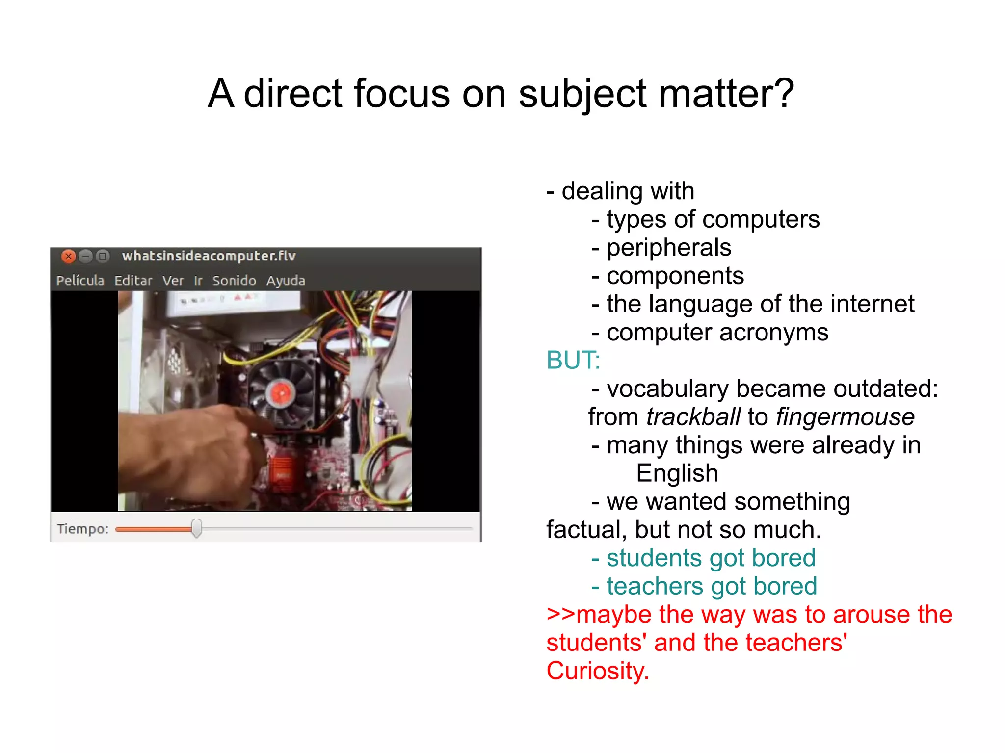 A direct focus on subject matter?

                   - dealing with
                       - types of computers
                       - peripherals
                       - components
                       - the language of the internet
                       - computer acronyms
                   BUT:
                       - vocabulary became outdated:
                       from trackball to fingermouse
                       - many things were already in
                            English
                       - we wanted something
                   factual, but not so much.
                       - students got bored
                       - teachers got bored
                   >>maybe the way was to arouse the
                   students' and the teachers'
                   Curiosity.
 