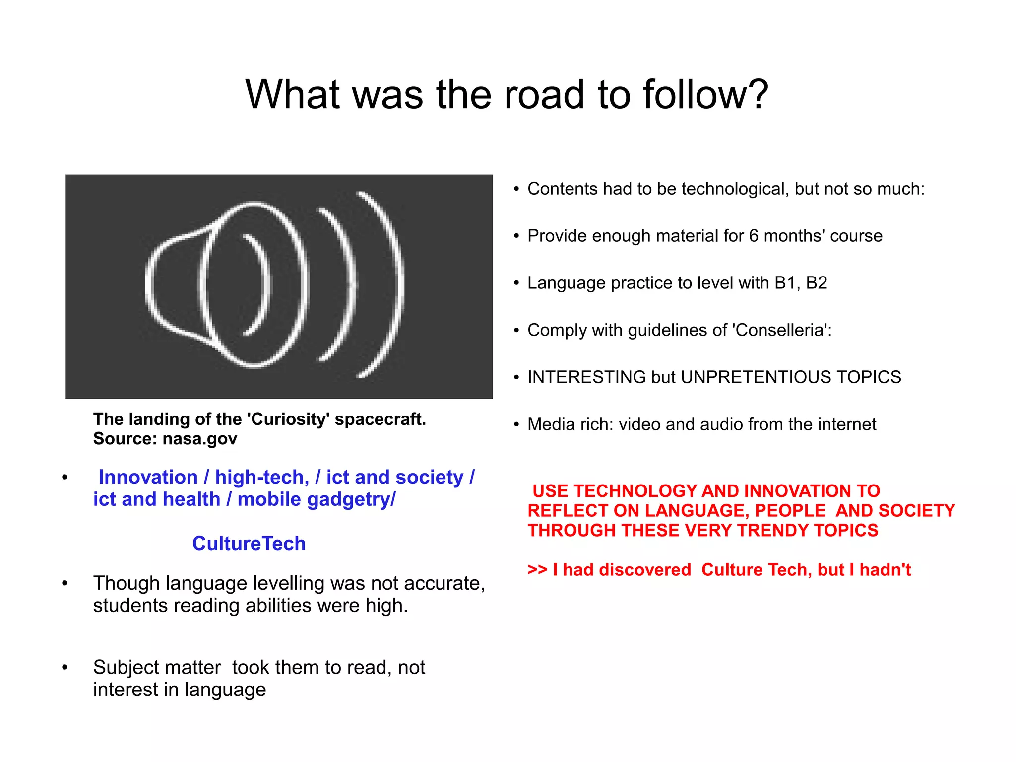 What was the road to follow?

                                                   ●   Contents had to be technological, but not so much:

                                                   ●   Provide enough material for 6 months' course

                                                   ●   Language practice to level with B1, B2

                                                   ●   Comply with guidelines of 'Conselleria':

                                                   ●   INTERESTING but UNPRETENTIOUS TOPICS

    The landing of the 'Curiosity' spacecraft.     ●   Media rich: video and audio from the internet
    Source: nasa.gov

●    Innovation / high-tech, / ict and society /
    ict and health / mobile gadgetry/                  USE TECHNOLOGY AND INNOVATION TO
                                                       REFLECT ON LANGUAGE, PEOPLE AND SOCIETY
                                                       THROUGH THESE VERY TRENDY TOPICS
                CultureTech
                                                       >> I had discovered Culture Tech, but I hadn't
●   Though language levelling was not accurate,
    students reading abilities were high.

●   Subject matter took them to read, not
    interest in language
 