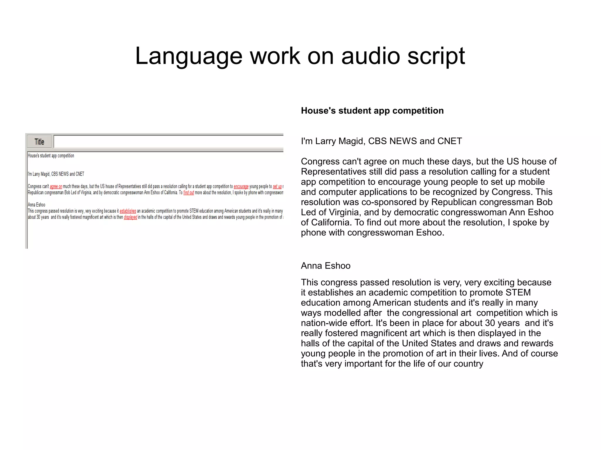 Language work on audio script

              House's student app competition


              I'm Larry Magid, CBS NEWS and CNET

              Congress can't agree on much these days, but the US house of
              Representatives still did pass a resolution calling for a student
              app competition to encourage young people to set up mobile
              and computer applications to be recognized by Congress. This
              resolution was co-sponsored by Republican congressman Bob
              Led of Virginia, and by democratic congresswoman Ann Eshoo
              of California. To find out more about the resolution, I spoke by
              phone with congresswoman Eshoo.


              Anna Eshoo
              This congress passed resolution is very, very exciting because
              it establishes an academic competition to promote STEM
              education among American students and it's really in many
              ways modelled after the congressional art competition which is
              nation-wide effort. It's been in place for about 30 years and it's
              really fostered magnificent art which is then displayed in the
              halls of the capital of the United States and draws and rewards
              young people in the promotion of art in their lives. And of course
              that's very important for the life of our country
 