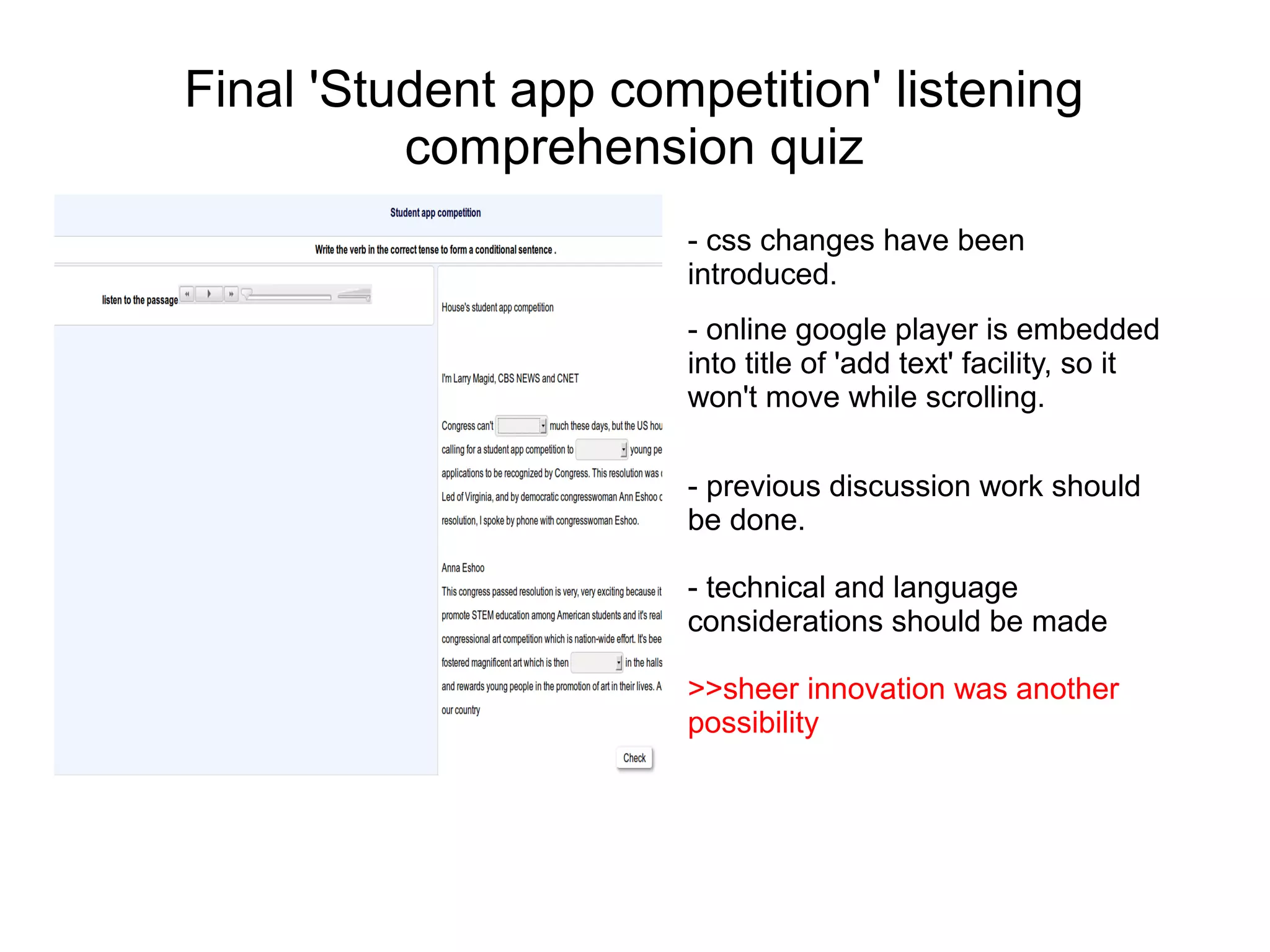 Final 'Student app competition' listening
          comprehension quiz
                      - css changes have been
                      introduced.
                      - online google player is embedded
                      into title of 'add text' facility, so it
                      won't move while scrolling.

                      - previous discussion work should
                      be done.

                      - technical and language
                      considerations should be made

                      >>sheer innovation was another
                      possibility
 