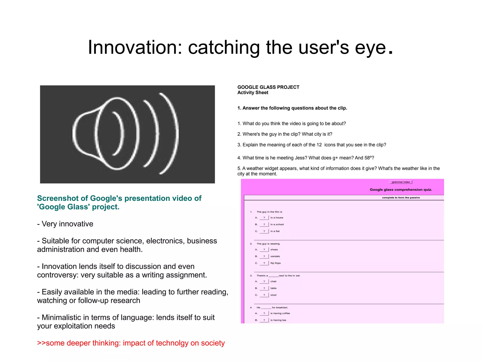Innovation: catching the user's eye .
                                                               GOOGLE GLASS PROJECT
                                                               Activity Sheet


                                                               1. Answer the following questions about the clip.


                                                               1. What do you think the video is going to be about?

                                                               2. Where's the guy in the clip? What city is it?

                                                               3. Explain the meaning of each of the 12 icons that you see in the clip?

                                                               4. What time is he meeting Jess? What does g+ mean? And 58º?

                                                               5. A weather widget appears, what kind of information does it give? What's the weather like in the
                                                               city at the moment.




Screenshot of Google's presentation video of
'Google Glass' project.

- Very innovative

- Suitable for computer science, electronics, business
administration and even health.

- Innovation lends itself to discussion and even
controversy: very suitable as a writing assignment.

- Easily available in the media: leading to further reading,
watching or follow-up research

- Minimalistic in terms of language: lends itself to suit
your exploitation needs

>>some deeper thinking: impact of technolgy on society
 