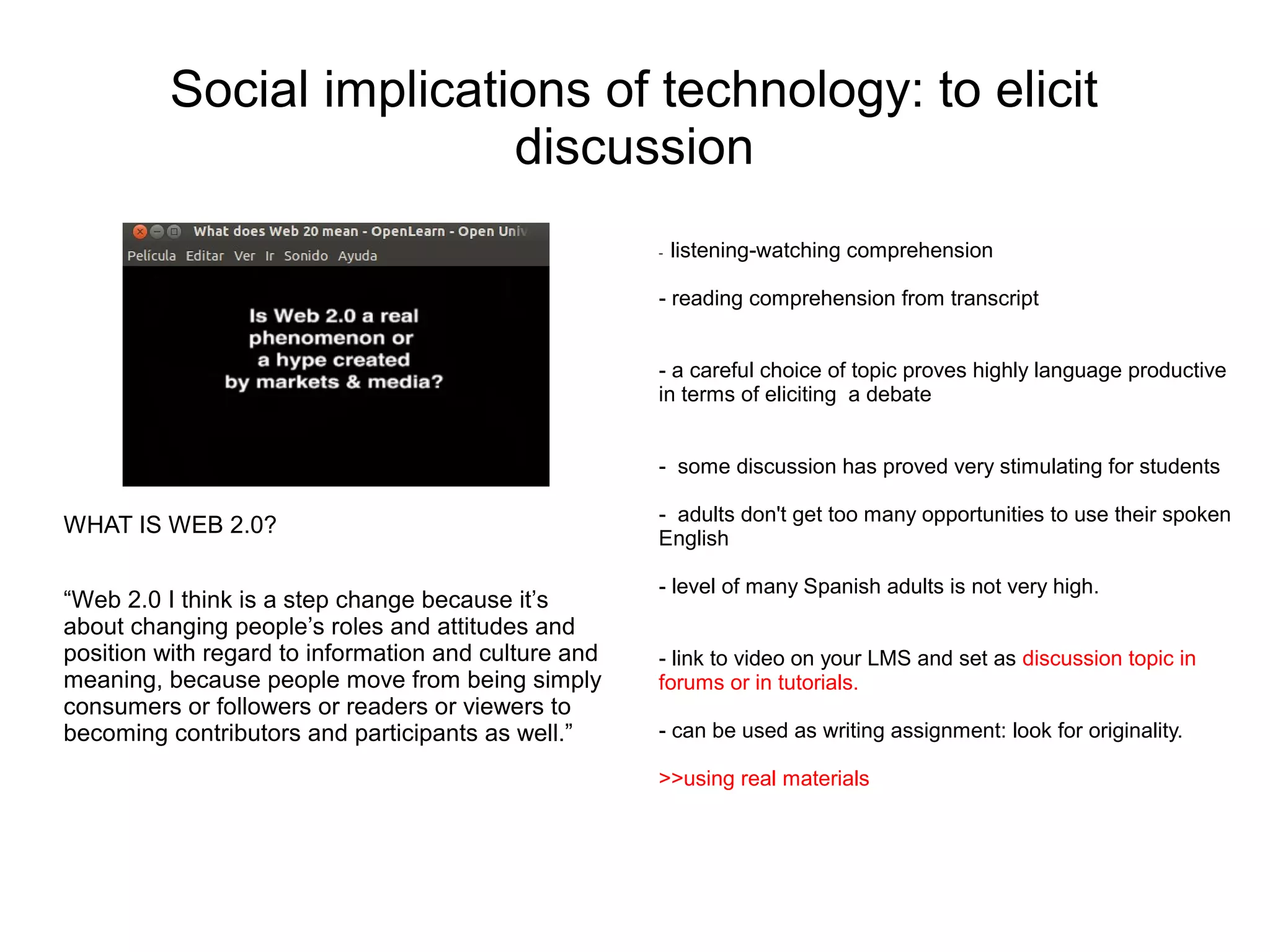 Social implications of technology: to elicit
                          discussion
                                                      -   listening-watching comprehension

                                                      - reading comprehension from transcript


                                                      - a careful choice of topic proves highly language productive
                                                      in terms of eliciting a debate


                                                      - some discussion has proved very stimulating for students

                                                      - adults don't get too many opportunities to use their spoken
WHAT IS WEB 2.0?
                                                      English

                                                      - level of many Spanish adults is not very high.
“Web 2.0 I think is a step change because it’s
about changing people’s roles and attitudes and
position with regard to information and culture and   - link to video on your LMS and set as discussion topic in
meaning, because people move from being simply        forums or in tutorials.
consumers or followers or readers or viewers to
becoming contributors and participants as well.”      - can be used as writing assignment: look for originality.

                                                      >>using real materials
 