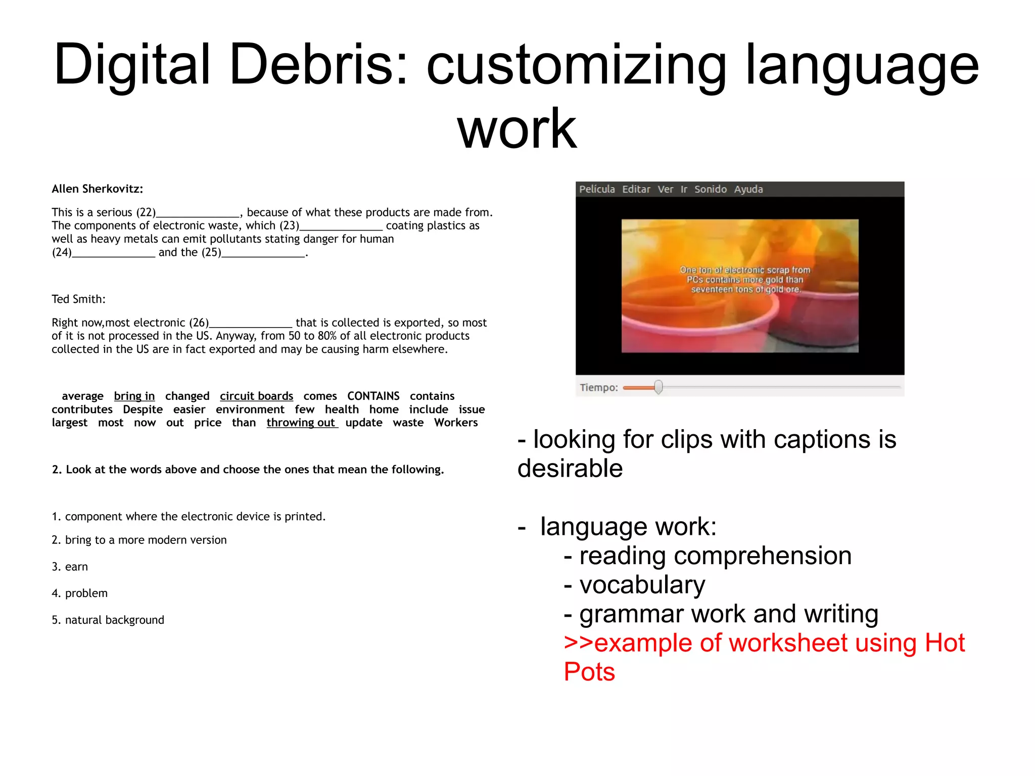 Digital Debris: customizing language
                 work
Allen Sherkovitz:

This is a serious (22)______________, because of what these products are made from.
The components of electronic waste, which (23)______________ coating plastics as
well as heavy metals can emit pollutants stating danger for human
(24)______________ and the (25)______________.



Ted Smith:

Right now,most electronic (26)______________ that is collected is exported, so most
of it is not processed in the US. Anyway, from 50 to 80% of all electronic products
collected in the US are in fact exported and may be causing harm elsewhere.



  average bring in changed circuit boards comes CONTAINS contains
contributes Despite easier environment few health home include issue
largest most now out price than throwing out update waste Workers
                                                                                      - looking for clips with captions is
2. Look at the words above and choose the ones that mean the following.               desirable
1. component where the electronic device is printed.

2. bring to a more modern version
                                                                                      - language work:
3. earn
                                                                                          - reading comprehension
4. problem                                                                                - vocabulary
5. natural background                                                                     - grammar work and writing
                                                                                          >>example of worksheet using Hot
                                                                                          Pots
 