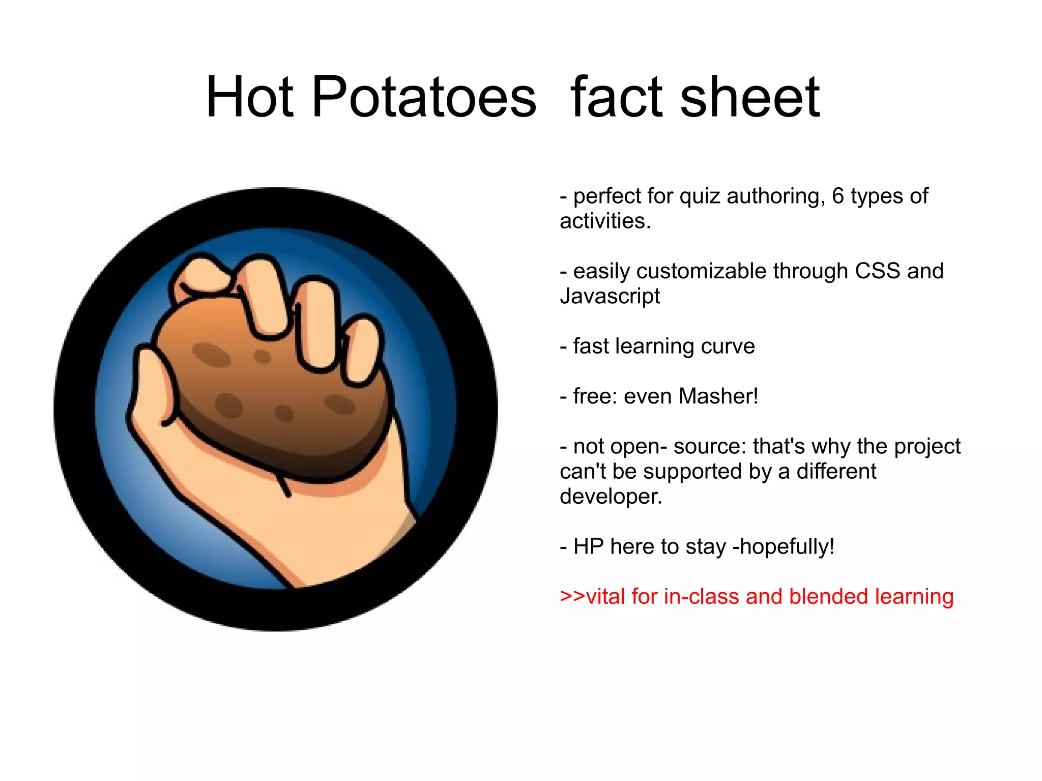 Hot Potatoes fact sheet
             - perfect for quiz authoring, 6 types of
             activities.

             - easily customizable through CSS and
             Javascript

             - fast learning curve

             - free: even Masher!

             - not open- source: that's why the project
             can't be supported by a different
             developer.

             - HP here to stay -hopefully!

             >>vital for in-class and blended learning
 