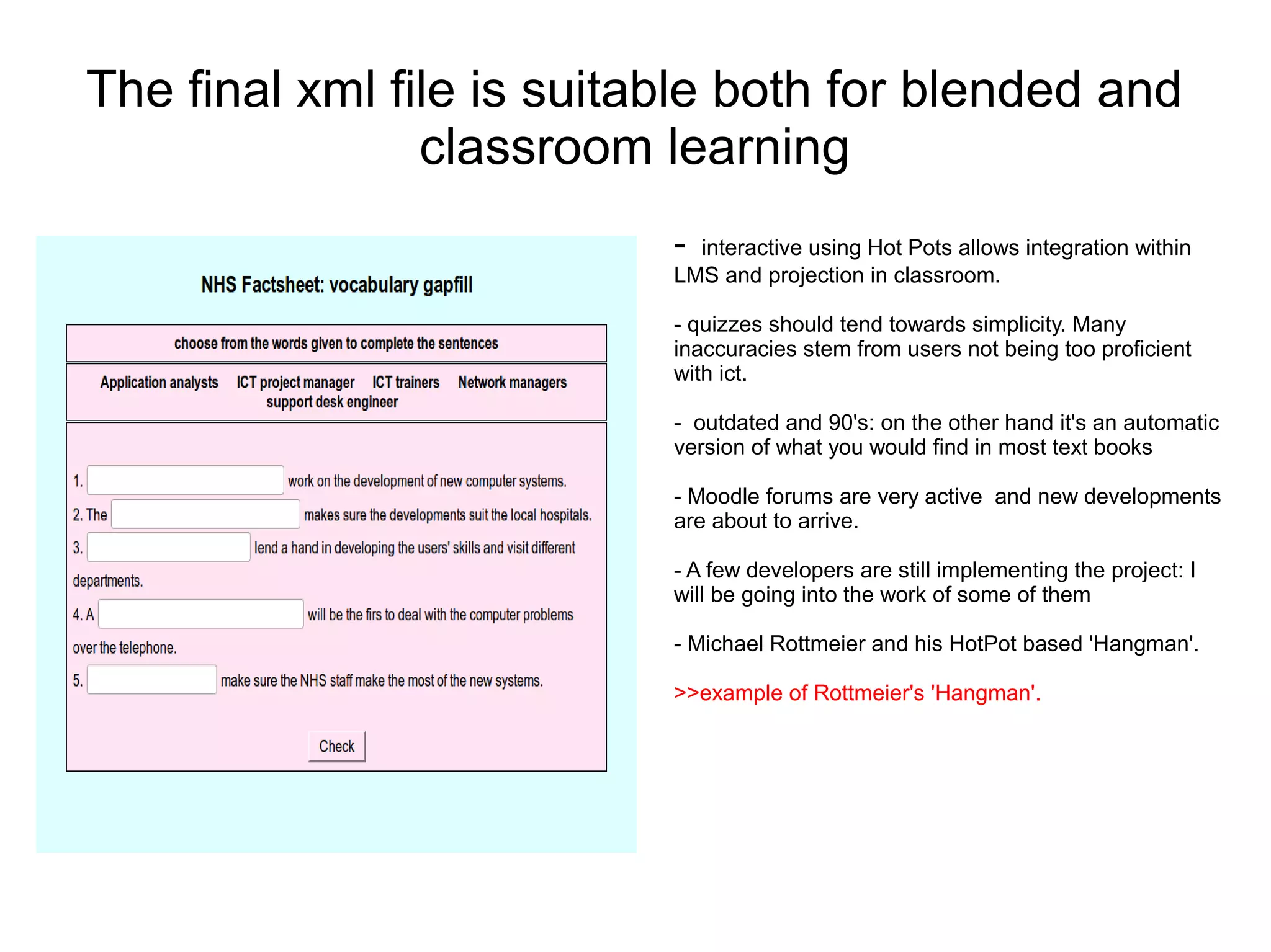 The final xml file is suitable both for blended and
                classroom learning
                           - interactive using Hot Pots allows integration within
                           LMS and projection in classroom.

                           - quizzes should tend towards simplicity. Many
                           inaccuracies stem from users not being too proficient
                           with ict.

                           - outdated and 90's: on the other hand it's an automatic
                           version of what you would find in most text books

                           - Moodle forums are very active and new developments
                           are about to arrive.

                           - A few developers are still implementing the project: I
                           will be going into the work of some of them

                           - Michael Rottmeier and his HotPot based 'Hangman'.

                           >>example of Rottmeier's 'Hangman'.
 