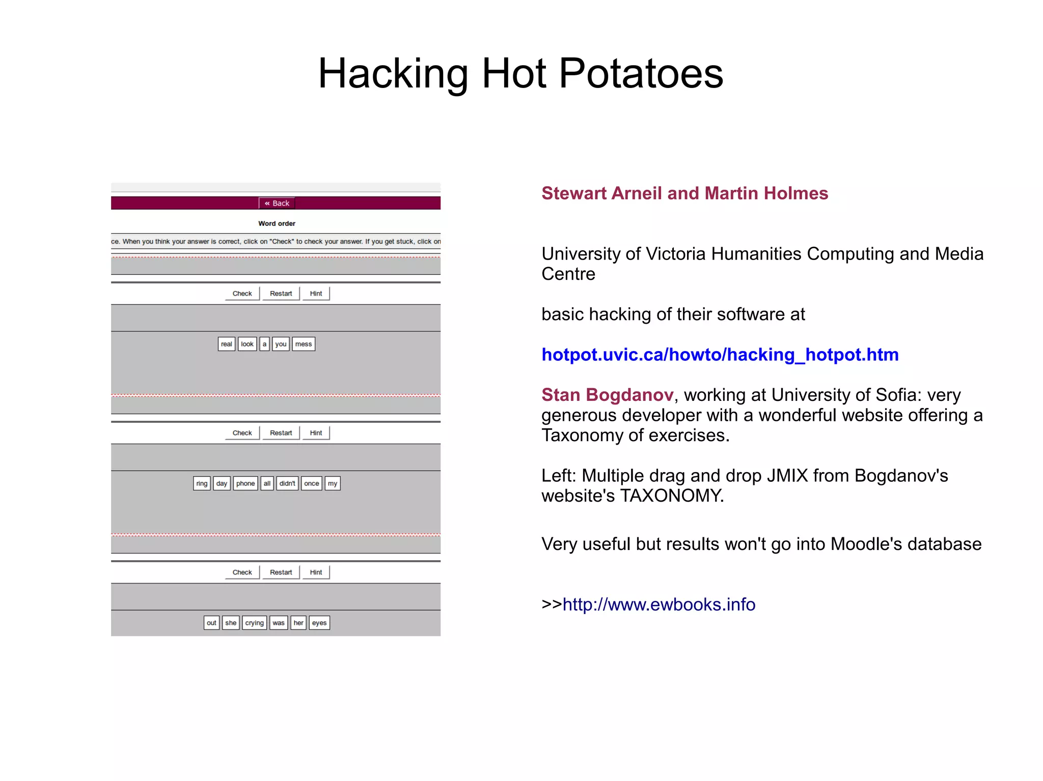 Hacking Hot Potatoes

           Stewart Arneil and Martin Holmes


           University of Victoria Humanities Computing and Media
           Centre

           basic hacking of their software at

           hotpot.uvic.ca/howto/hacking_hotpot.htm

           Stan Bogdanov, working at University of Sofia: very
           generous developer with a wonderful website offering a
           Taxonomy of exercises.

           Left: Multiple drag and drop JMIX from Bogdanov's
           website's TAXONOMY.

           Very useful but results won't go into Moodle's database


           >>http://www.ewbooks.info
 