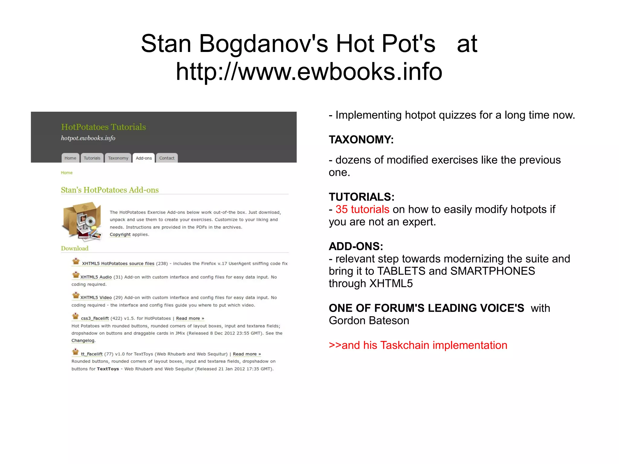 Stan Bogdanov's Hot Pot's at
   http://www.ewbooks.info
               - Implementing hotpot quizzes for a long time now.

               TAXONOMY:
               - dozens of modified exercises like the previous
               one.

               TUTORIALS:
               - 35 tutorials on how to easily modify hotpots if
               you are not an expert.

               ADD-ONS:
               - relevant step towards modernizing the suite and
               bring it to TABLETS and SMARTPHONES
               through XHTML5

               ONE OF FORUM'S LEADING VOICE'S with
               Gordon Bateson

               >>and his Taskchain implementation
 