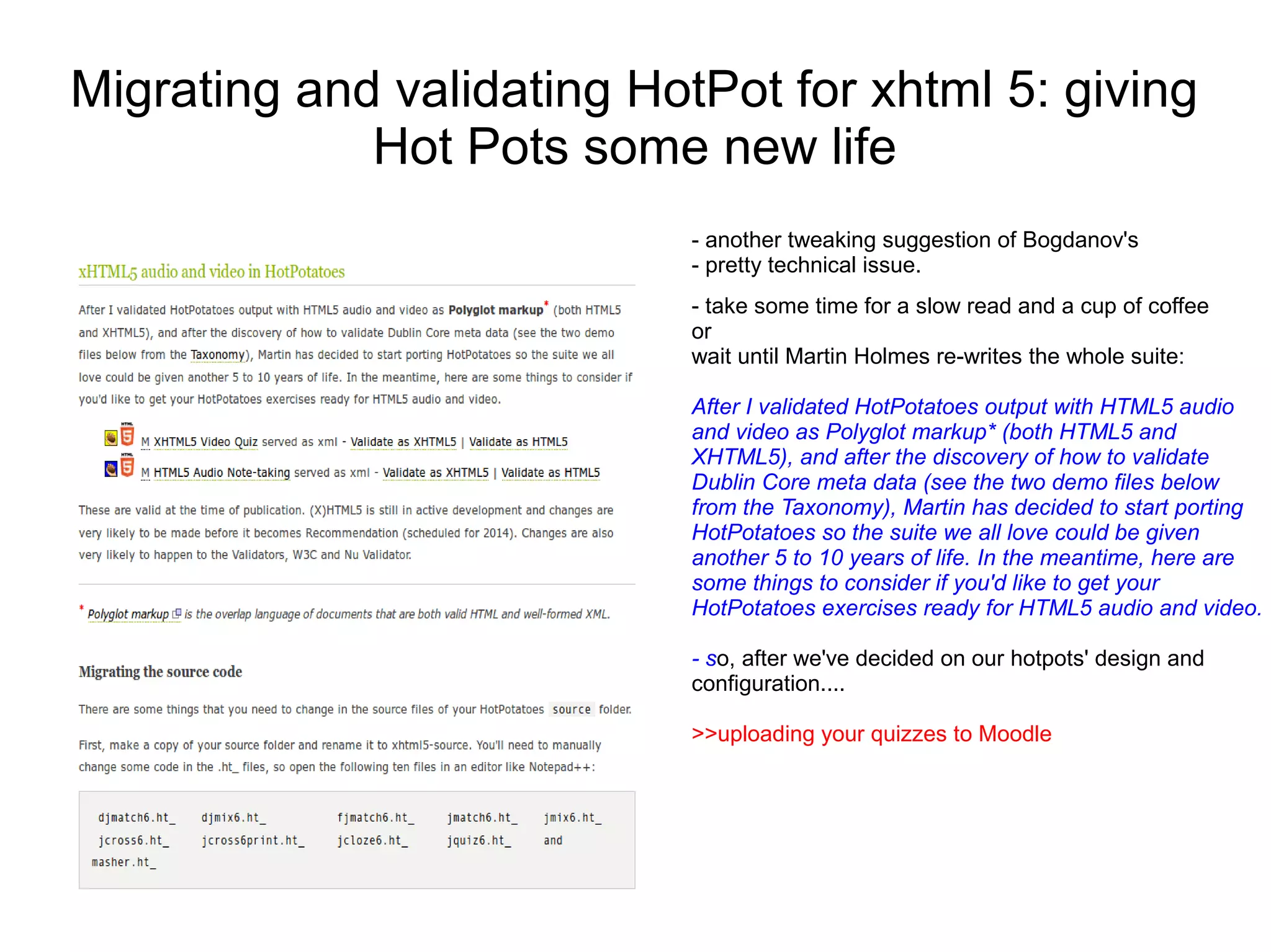 Migrating and validating HotPot for xhtml 5: giving
             Hot Pots some new life
                            - another tweaking suggestion of Bogdanov's
                            - pretty technical issue.
                            - take some time for a slow read and a cup of coffee
                            or
                            wait until Martin Holmes re-writes the whole suite:

                            After I validated HotPotatoes output with HTML5 audio
                            and video as Polyglot markup* (both HTML5 and
                            XHTML5), and after the discovery of how to validate
                            Dublin Core meta data (see the two demo files below
                            from the Taxonomy), Martin has decided to start porting
                            HotPotatoes so the suite we all love could be given
                            another 5 to 10 years of life. In the meantime, here are
                            some things to consider if you'd like to get your
                            HotPotatoes exercises ready for HTML5 audio and video.

                            - so, after we've decided on our hotpots' design and
                            configuration....

                            >>uploading your quizzes to Moodle
 