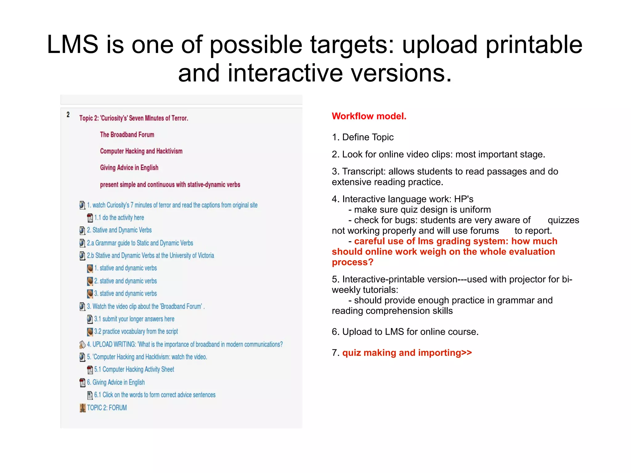 LMS is one of possible targets: upload printable
           and interactive versions.
                         Workflow model.

                         1. Define Topic
                         2. Look for online video clips: most important stage.
                         3. Transcript: allows students to read passages and do
                         extensive reading practice.
                         4. Interactive language work: HP's
                              - make sure quiz design is uniform
                              - check for bugs: students are very aware of    quizzes
                         not working properly and will use forums     to report.
                              - careful use of lms grading system: how much
                         should online work weigh on the whole evaluation
                         process?
                         5. Interactive-printable version---used with projector for bi-
                         weekly tutorials:
                              - should provide enough practice in grammar and
                         reading comprehension skills

                         6. Upload to LMS for online course.

                         7. quiz making and importing>>
 