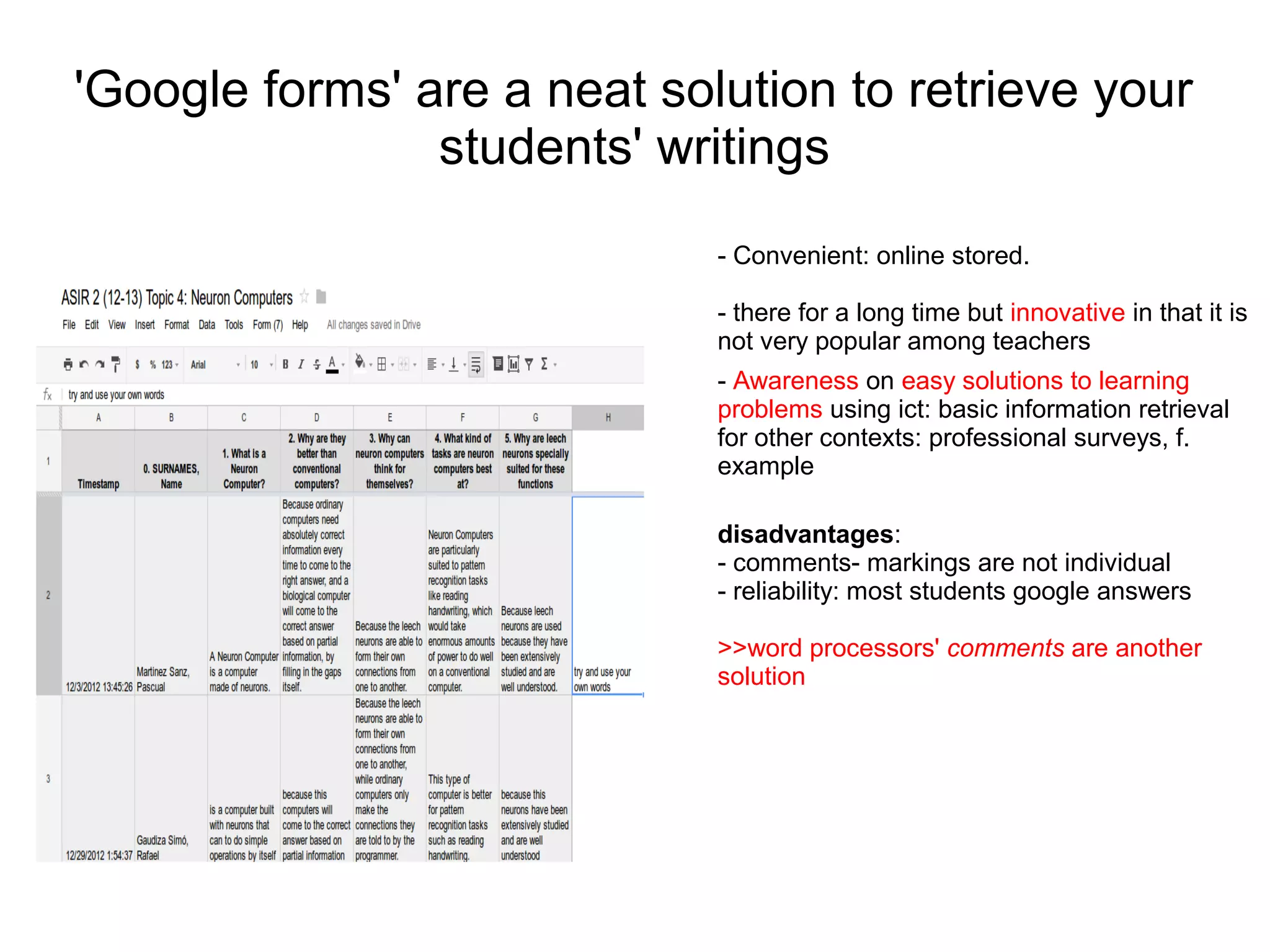 'Google forms' are a neat solution to retrieve your
                students' writings
                             - Convenient: online stored.

                             - there for a long time but innovative in that it is
                             not very popular among teachers
                             - Awareness on easy solutions to learning
                             problems using ict: basic information retrieval
                             for other contexts: professional surveys, f.
                             example

                             disadvantages:
                             - comments- markings are not individual
                             - reliability: most students google answers

                             >>word processors' comments are another
                             solution
 