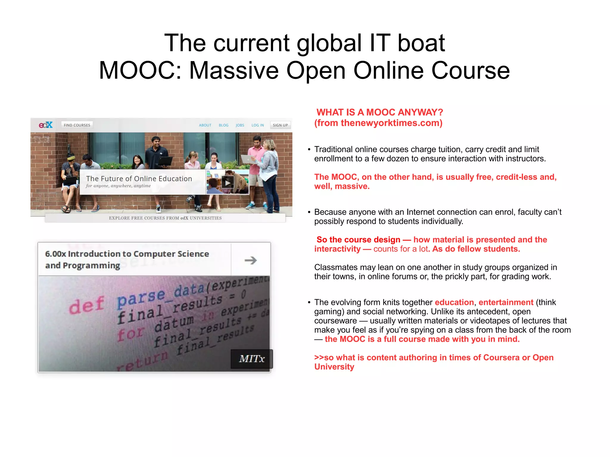The current global IT boat
MOOC: Massive Open Online Course
                     WHAT IS A MOOC ANYWAY?
                    (from thenewyorktimes.com)

                ●   Traditional online courses charge tuition, carry credit and limit
                    enrollment to a few dozen to ensure interaction with instructors.

                    The MOOC, on the other hand, is usually free, credit-less and,
                    well, massive.

                ●   Because anyone with an Internet connection can enrol, faculty can’t
                    possibly respond to students individually.

                     So the course design — how material is presented and the
                    interactivity — counts for a lot. As do fellow students.

                    Classmates may lean on one another in study groups organized in
                    their towns, in online forums or, the prickly part, for grading work.

                ●   The evolving form knits together education, entertainment (think
                    gaming) and social networking. Unlike its antecedent, open
                    courseware — usually written materials or videotapes of lectures that
                    make you feel as if you’re spying on a class from the back of the room
                    — the MOOC is a full course made with you in mind.

                    >>so what is content authoring in times of Coursera or Open
                    University
 