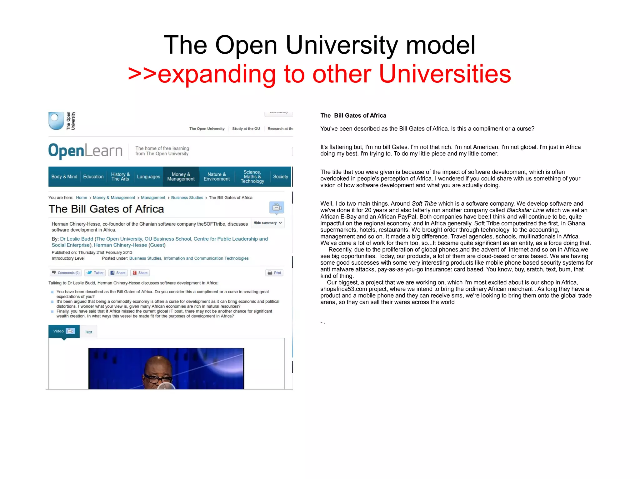 The Open University model
>>expanding to other Universities
                The Bill Gates of Africa

                You've been described as the Bill Gates of Africa. Is this a compliment or a curse?


                It's flattering but, I'm no bill Gates. I'm not that rich. I'm not American. I'm not global. I'm just in Africa
                doing my best. I'm trying to. To do my little piece and my little corner.


                The title that you were given is because of the impact of software development, which is often
                overlooked in people's perception of Africa. I wondered if you could share with us something of your
                vision of how software development and what you are actually doing.


                Well, I do two main things. Around Soft Tribe which is a software company. We develop software and
                we've done it for 20 years and also latterly run another company called Blackstar Line which we set an
                African E-Bay and an African PayPal. Both companies have bee;I think and will continue to be, quite
                impactful on the regional economy, and in Africa generally. Soft Tribe computerized the first, in Ghana,
                supermarkets, hotels, restaurants. We brought order through technology to the accounting,
                management and so on. It made a big difference. Travel agencies, schools, multinationals in Africa.
                We've done a lot of work for them too, so...It became quite significant as an entity, as a force doing that.
                   Recently, due to the proliferation of global phones,and the advent of internet and so on in Africa,we
                see big opportunities. Today, our products, a lot of them are cloud-based or sms based. We are having
                some good successes with some very interesting products like mobile phone based security systems for
                anti malware attacks, pay-as-as-you-go insurance: card based. You know, buy, sratch, text, bum, that
                kind of thing.
                   Our biggest, a project that we are working on, which I'm most excited about is our shop in Africa,
                shopafrica53.com project, where we intend to bring the ordinary African merchant . As long they have a
                product and a mobile phone and they can receive sms, we're looking to bring them onto the global trade
                arena, so they can sell their wares across the world


                -.
 