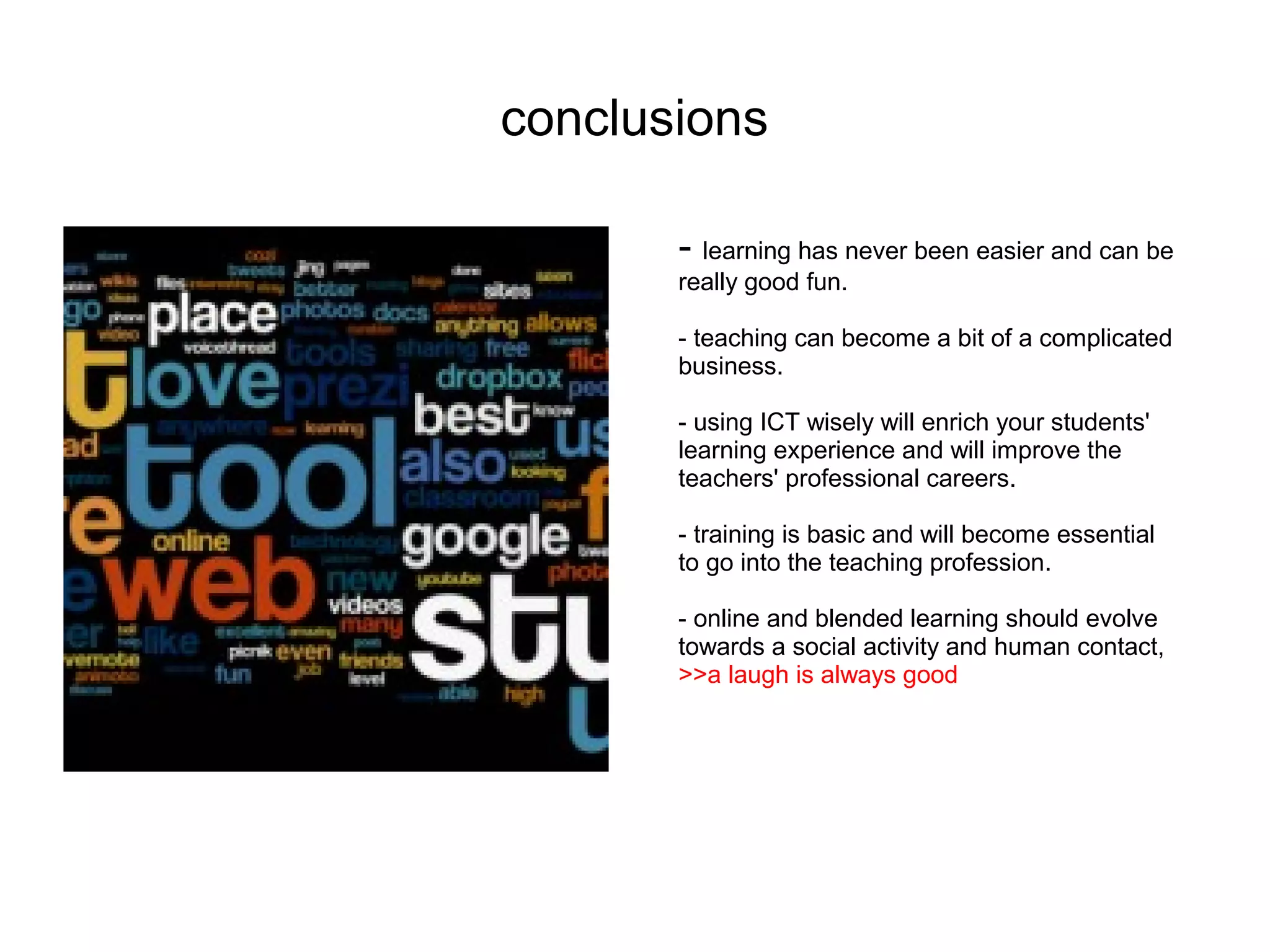 conclusions

       - learning has never been easier and can be
       really good fun.

       - teaching can become a bit of a complicated
       business.

       - using ICT wisely will enrich your students'
       learning experience and will improve the
       teachers' professional careers.

       - training is basic and will become essential
       to go into the teaching profession.

       - online and blended learning should evolve
       towards a social activity and human contact,
       >>a laugh is always good
 