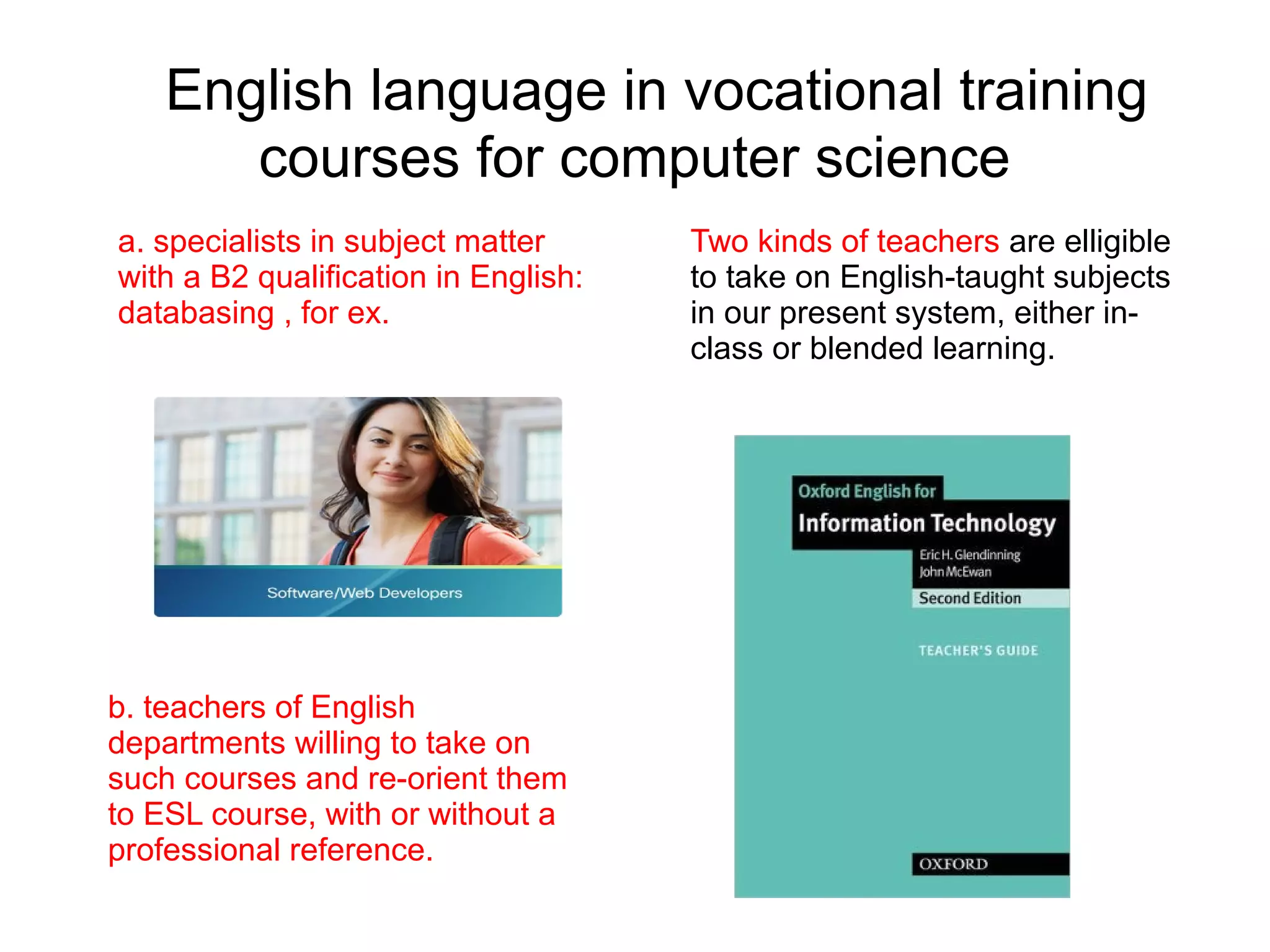 English language in vocational training
      courses for computer science
a. specialists in subject matter      Two kinds of teachers are elligible
with a B2 qualification in English:   to take on English-taught subjects
databasing , for ex.                  in our present system, either in-
                                      class or blended learning.




b. teachers of English
departments willing to take on
such courses and re-orient them
to ESL course, with or without a
professional reference.
 