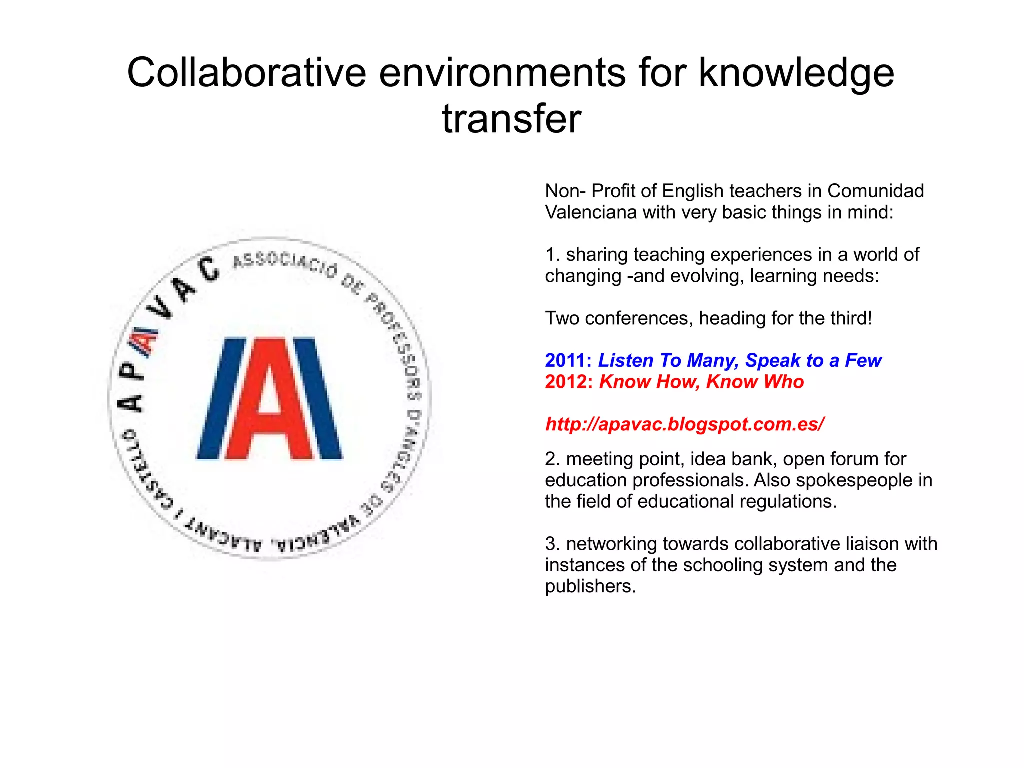 Collaborative environments for knowledge
                 transfer
                     Non- Profit of English teachers in Comunidad
                     Valenciana with very basic things in mind:

                     1. sharing teaching experiences in a world of
                     changing -and evolving, learning needs:

                     Two conferences, heading for the third!

                     2011: Listen To Many, Speak to a Few
                     2012: Know How, Know Who

                     http://apavac.blogspot.com.es/
                     2. meeting point, idea bank, open forum for
                     education professionals. Also spokespeople in
                     the field of educational regulations.

                     3. networking towards collaborative liaison with
                     instances of the schooling system and the
                     publishers.
 