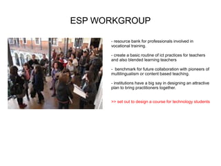 ESP WORKGROUP

      - resource bank for professionals involved in
      vocational training.

      - create a basic routine of ict practices for teachers
      and also blended learning teachers

      - benchmark for future collaboration with pioneers of
      multilingualism or content based teaching.

      - institutions have a big say in designing an attractive
      plan to bring practitioners together.


      >> set out to design a course for technology students
 