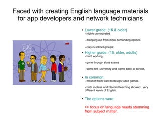 Faced with creating English language materials
 for app developers and network technicians
                       ●   Lower grade: (16 & older)
                           - highly unmotivated

                           - dropping out from more demanding options

                           - only in-school groups:
                       ●   Higher grade: (18, older, adults)
                           - hard working

                           - gone through state exams

                           - some left university and came back to school.

                       ●   In common:
                           - most of them want to design video games

                           - both in-class and blended teaching showed very
                           different levels of English.

                       ●   The options were:

                           >> focus on language needs stemming
                           from subject matter.
 
