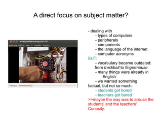 A direct focus on subject matter?

                   - dealing with
                       - types of computers
                       - peripherals
                       - components
                       - the language of the internet
                       - computer acronyms
                   BUT:
                       - vocabulary became outdated:
                       from trackball to fingermouse
                       - many things were already in
                            English
                       - we wanted something
                   factual, but not so much.
                       - students got bored
                       - teachers got bored
                   >>maybe the way was to arouse the
                   students' and the teachers'
                   Curiosity.
 