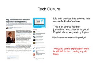 Tech Culture

        Life with devices has evolved into
        a specific kind of culture.

        This is of course food for
        journalists, who often write good
        English about very catchy topics

       http://news.cnet.com/cutting-edge/




        >>Again, some exploitation work
        is still left to do......using my old
        tools
 