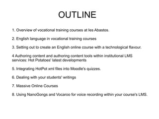 OUTLINE
1. Overview of vocational training courses at Ies Abastos.

2. English language in vocational training courses

3. Setting out to create an English online course with a technological flavour.

4 Authoring content and authoring content tools within institutional LMS
services: Hot Potatoes' latest developments

5. Integrating HotPot xml files into Moodle's quizzes.

6. Dealing with your students' writings

7. Massive Online Courses

8. Using NanoGongs and Vocaroo for voice recording within your course's LMS.
 