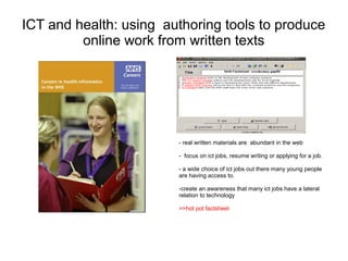 ICT and health: using authoring tools to produce
         online work from written texts




                        - real written materials are abundant in the web

                        - focus on ict jobs, resume writing or applying for a job.

                        - a wide choice of ict jobs out there many young people
                        are having access to.

                        -create an awareness that many ict jobs have a lateral
                        relation to technology

                        >>hot pot factsheet
 