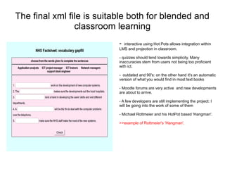 The final xml file is suitable both for blended and
                classroom learning
                           - interactive using Hot Pots allows integration within
                           LMS and projection in classroom.

                           - quizzes should tend towards simplicity. Many
                           inaccuracies stem from users not being too proficient
                           with ict.

                           - outdated and 90's: on the other hand it's an automatic
                           version of what you would find in most text books

                           - Moodle forums are very active and new developments
                           are about to arrive.

                           - A few developers are still implementing the project: I
                           will be going into the work of some of them

                           - Michael Rottmeier and his HotPot based 'Hangman'.

                           >>example of Rottmeier's 'Hangman'.
 