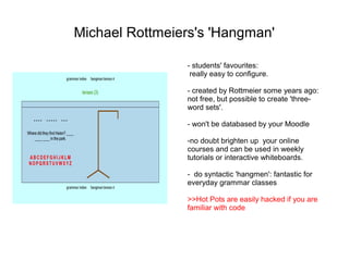 Michael Rottmeiers's 'Hangman'

                - students' favourites:
                 really easy to configure.

                - created by Rottmeier some years ago:
                not free, but possible to create 'three-
                word sets'.

                - won't be databased by your Moodle

                -no doubt brighten up your online
                courses and can be used in weekly
                tutorials or interactive whiteboards.

                - do syntactic 'hangmen': fantastic for
                everyday grammar classes

                >>Hot Pots are easily hacked if you are
                familiar with code
 