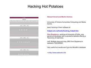 Hacking Hot Potatoes

           Stewart Arneil and Martin Holmes


           University of Victoria Humanities Computing and Media
           Centre

           basic hacking of their software at

           hotpot.uvic.ca/howto/hacking_hotpot.htm

           Stan Bogdanov, working at University of Sofia: very
           generous developer with a wonderful website offering a
           Taxonomy of exercises.

           Left: Multiple drag and drop JMIX from Bogdanov's
           website's TAXONOMY.

           Very useful but results won't go into Moodle's database


           >>http://www.ewbooks.info
 