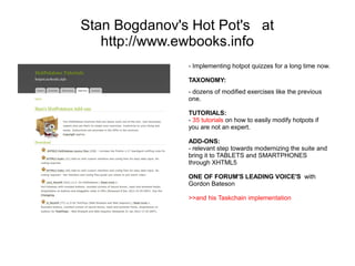 Stan Bogdanov's Hot Pot's at
   http://www.ewbooks.info
               - Implementing hotpot quizzes for a long time now.

               TAXONOMY:
               - dozens of modified exercises like the previous
               one.

               TUTORIALS:
               - 35 tutorials on how to easily modify hotpots if
               you are not an expert.

               ADD-ONS:
               - relevant step towards modernizing the suite and
               bring it to TABLETS and SMARTPHONES
               through XHTML5

               ONE OF FORUM'S LEADING VOICE'S with
               Gordon Bateson

               >>and his Taskchain implementation
 