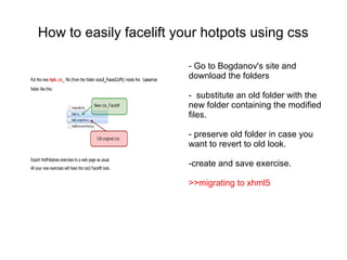 How to easily facelift your hotpots using css

                         - Go to Bogdanov's site and
                         download the folders

                         - substitute an old folder with the
                         new folder containing the modified
                         files.

                         - preserve old folder in case you
                         want to revert to old look.

                         -create and save exercise.

                         >>migrating to xhml5
 