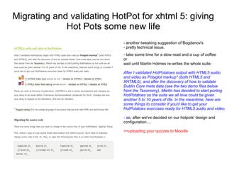 Migrating and validating HotPot for xhtml 5: giving
             Hot Pots some new life
                            - another tweaking suggestion of Bogdanov's
                            - pretty technical issue.
                            - take some time for a slow read and a cup of coffee
                            or
                            wait until Martin Holmes re-writes the whole suite:

                            After I validated HotPotatoes output with HTML5 audio
                            and video as Polyglot markup* (both HTML5 and
                            XHTML5), and after the discovery of how to validate
                            Dublin Core meta data (see the two demo files below
                            from the Taxonomy), Martin has decided to start porting
                            HotPotatoes so the suite we all love could be given
                            another 5 to 10 years of life. In the meantime, here are
                            some things to consider if you'd like to get your
                            HotPotatoes exercises ready for HTML5 audio and video.

                            - so, after we've decided on our hotpots' design and
                            configuration....

                            >>uploading your quizzes to Moodle
 
