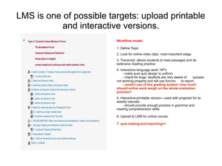 LMS is one of possible targets: upload printable
           and interactive versions.
                         Workflow model.

                         1. Define Topic
                         2. Look for online video clips: most important stage.
                         3. Transcript: allows students to read passages and do
                         extensive reading practice.
                         4. Interactive language work: HP's
                              - make sure quiz design is uniform
                              - check for bugs: students are very aware of    quizzes
                         not working properly and will use forums     to report.
                              - careful use of lms grading system: how much
                         should online work weigh on the whole evaluation
                         process?
                         5. Interactive-printable version---used with projector for bi-
                         weekly tutorials:
                              - should provide enough practice in grammar and
                         reading comprehension skills

                         6. Upload to LMS for online course.

                         7. quiz making and importing>>
 