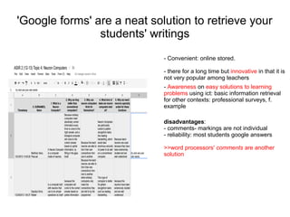 'Google forms' are a neat solution to retrieve your
                students' writings
                             - Convenient: online stored.

                             - there for a long time but innovative in that it is
                             not very popular among teachers
                             - Awareness on easy solutions to learning
                             problems using ict: basic information retrieval
                             for other contexts: professional surveys, f.
                             example

                             disadvantages:
                             - comments- markings are not individual
                             - reliability: most students google answers

                             >>word processors' comments are another
                             solution
 