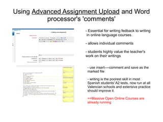Using Advanced Assignment Upload and Word
          processor's 'comments'
                     - Essential for writing fedback to writing
                      in online language courses.

                     - allows individual comments

                     - students highly value the teacher's
                     work on their writings


                      - use insert----comment and save as the
                      marked file

                      - writing is the poorest skill in most
                      Spanish students' A2 tests, now run at all
                      Valencian schools and extensive practice
                      should improve it.

                      >>Massive Open Online Courses are
                      already running
 