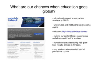 What are our chances when education goes
                 global?
                     - educational content is everywhere
                     available – FREE!

                     - Universities and institutions have become
                     aware

                     check out: http://innodoct.webs.upv.es/

                     - making our content local, customizable
                     and closer could be the solution.

                     - human contact and drawing has given
                     best results, at least in my case.

                     - only students who attended tutorial
                     passed the course.
 